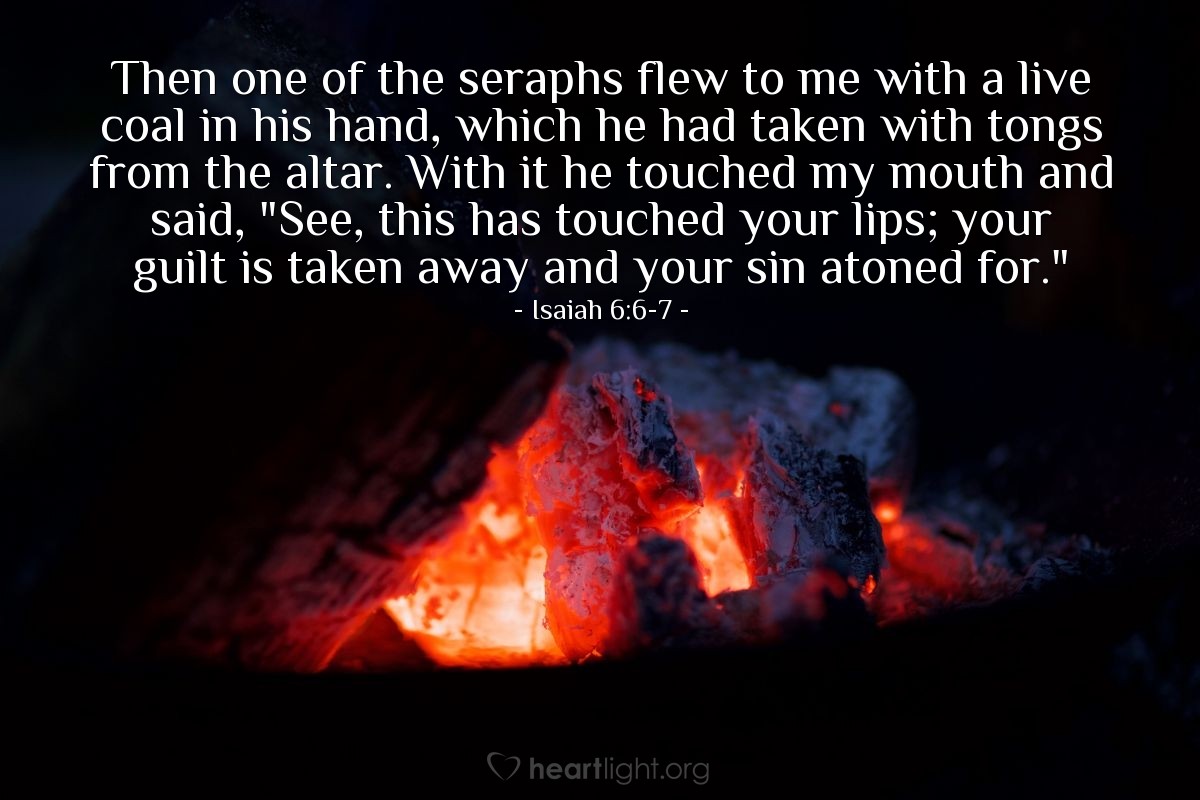 Illustration of Isaiah 6:6-7 — Then one of the seraphs flew to me with a live coal in his hand, which he had taken with tongs from the altar. With it he touched my mouth and said, "See, this has touched your lips; your guilt is taken away and your sin atoned for."