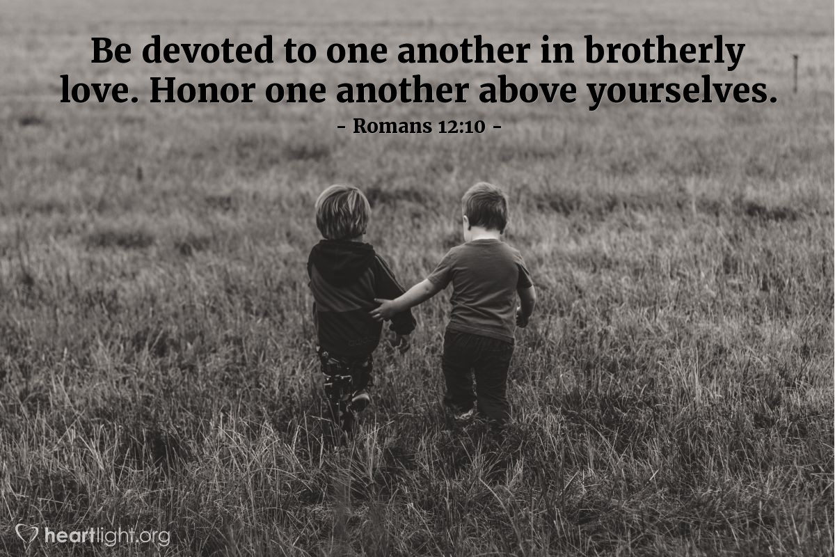 Be devoted to one another in brotherly love. Honor one another above yourselves.