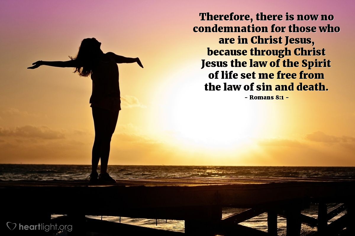 Romans 8:1-2 | Therefore, there is now no condemnation for those who are in Christ Jesus, because through Christ Jesus the law of the Spirit of life set me free from the law of sin and death.