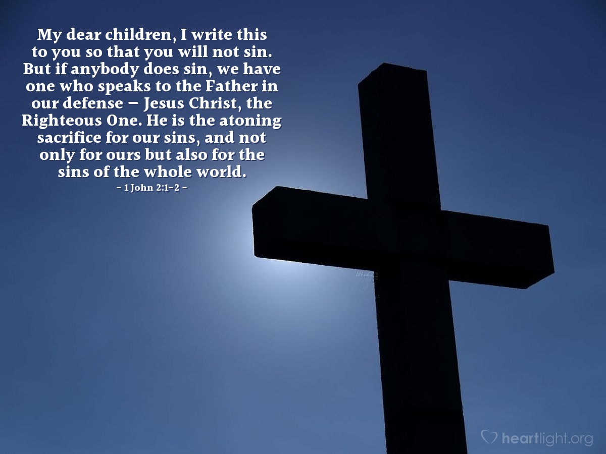 1 John 2:1-2 | My dear children, I write this to you so that you will not sin. But if anybody does sin, we have one who speaks to the Father in our defense - Jesus Christ, the Righteous One. He is the atoning sacrifice for our sins, and not only for ours but also for the sins of the whole world.