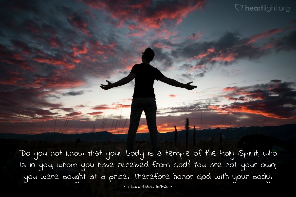 1 Corinthians 6:19-20 | Do you not know that your body is a temple of the Holy Spirit, who is in you, whom you have received from God? You are not your own; you were bought at a price. Therefore honor God with your body.