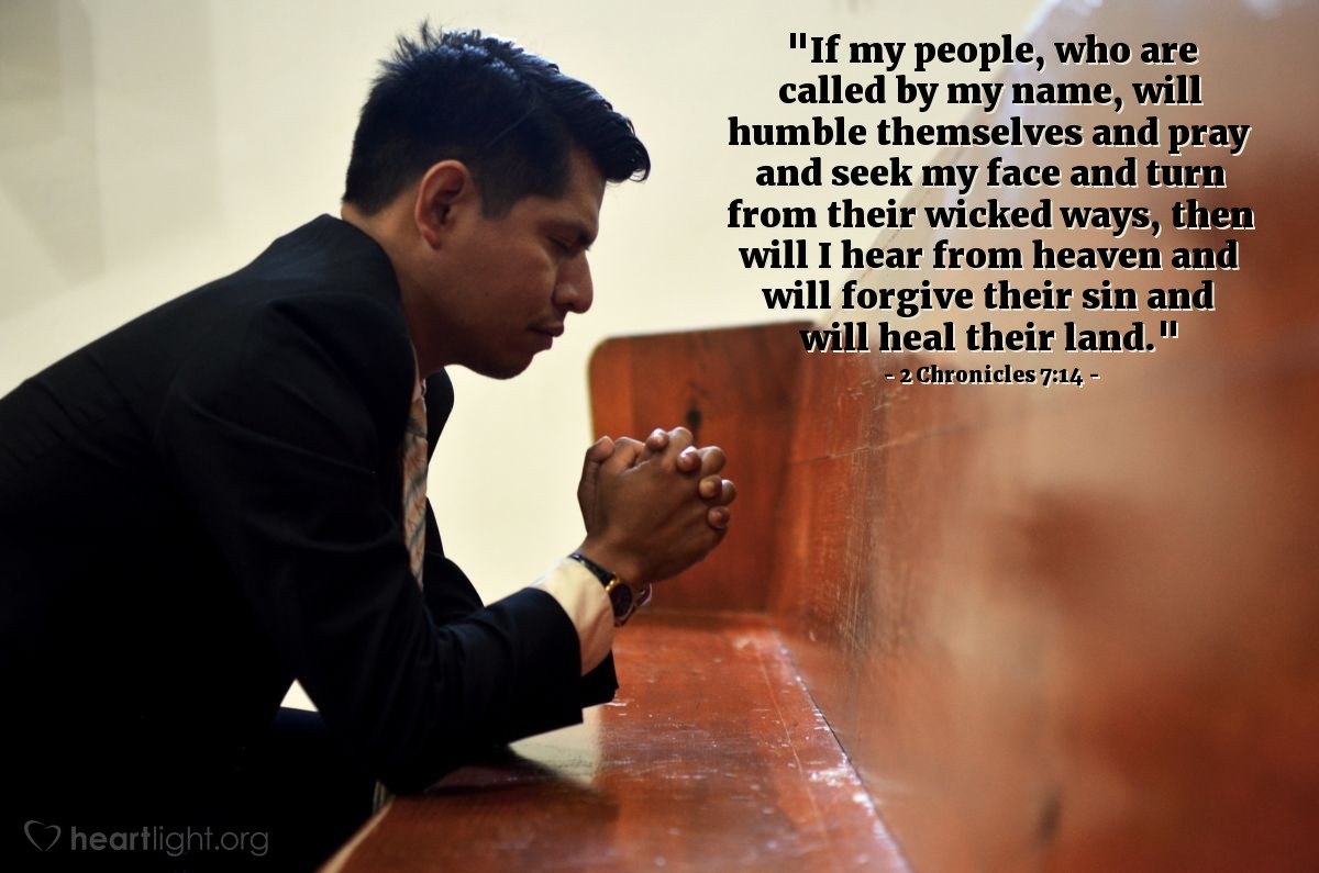 2 Chronicles 7:14 | [The LORD appeared to Solomon upon the completion of the temple and said,] "If my people, who are called by my name, will humble themselves and pray and seek my face and turn from their wicked ways, then will I hear from heaven and will forgive their sin and will heal their land."