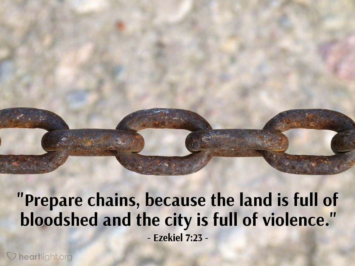 Ezekiel 7:23 | [The word of the Lord came to Ezekiel and said: "This is what the Sovereign Lord says to the land of Israel...] Prepare chains, because the land is full of bloodshed and the city is full of violence."