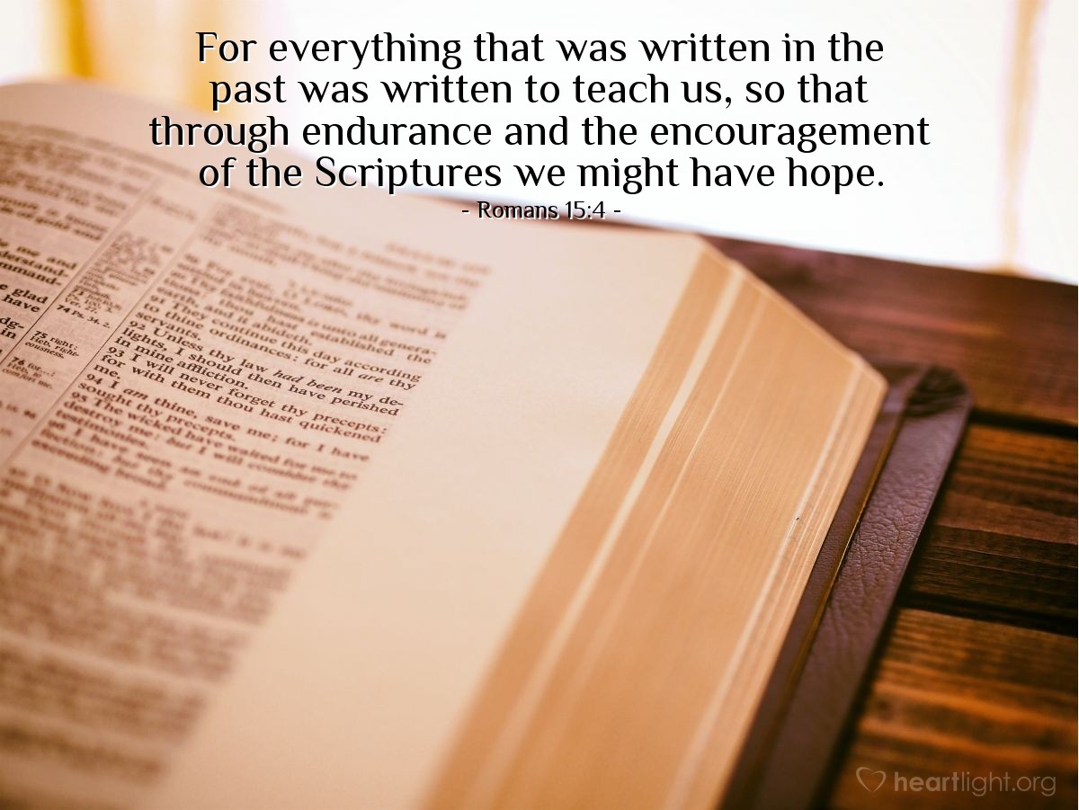 Romans 15:4 | For everything that was written in the past was written to teach us, so that through endurance and the encouragement of the Scriptures we might have hope.