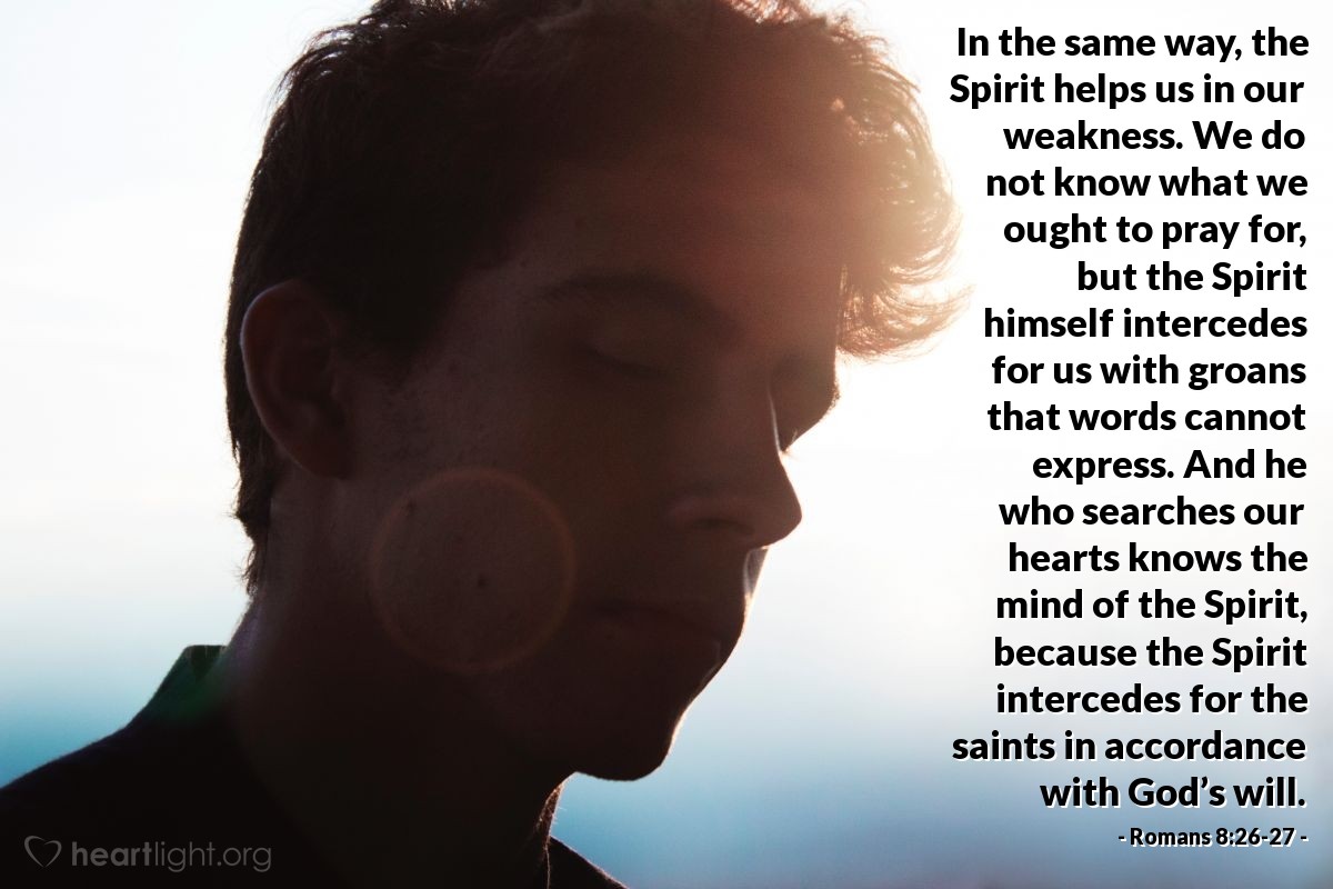 Romans 8:26-27 | In the same way, the Spirit helps us in our weakness. We do not know what we ought to pray for, but the Spirit himself intercedes for us with groans that words cannot express. And he who searches our hearts knows the mind of the Spirit, because the Spirit intercedes for the saints in accordance with God’s will.