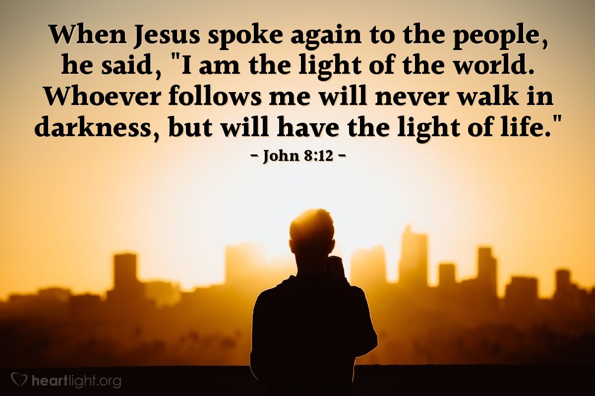 John 8:12 | When Jesus spoke again to the people, he said, "I am the light of the world. Whoever follows me will never walk in darkness, but will have the light of life."