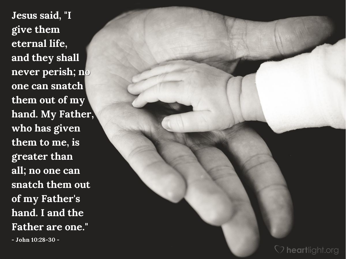 John 10:28-30 | Jesus said, "I give them eternal life, and they shall never perish; no one can snatch them out of my hand. My Father, who has given them to me, is greater than all; no one can snatch them out of my Father's hand. I and the Father are one."