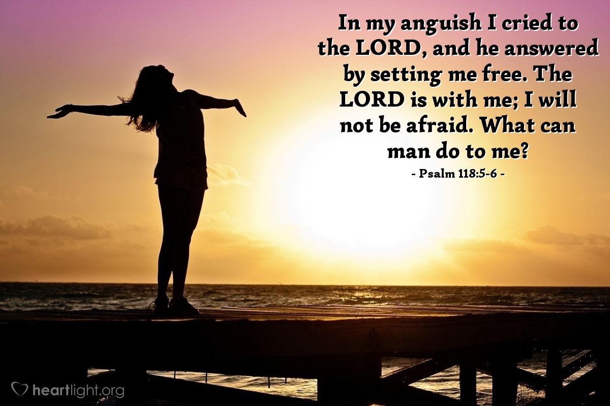 Psalm 118:5-6 | In my anguish I cried to the Lord, and he answered by setting me free. The Lord is with me; I will not be afraid. What can man do to me?