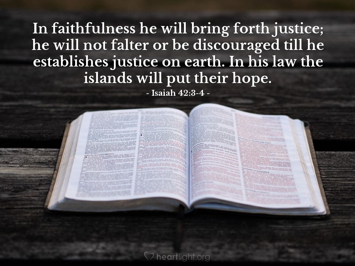 Isaiah 42:3-4 | In faithfulness he will bring forth justice; he will not falter or be discouraged till he establishes justice on earth. In his law the islands will put their hope.