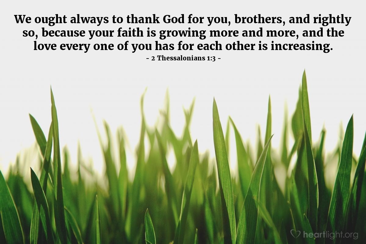 2 Thessalonians 1:3 | We ought always to thank God for you, brothers, and rightly so, because your faith is growing more and more, and the love every one of you has for each other is increasing.