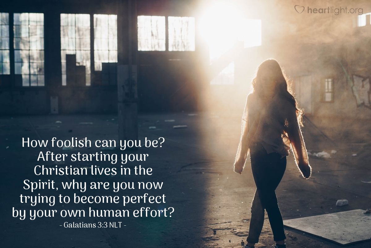 Illustration of Galatians 3:3 NLT — How foolish can you be? After starting your Christian lives in the Spirit, why are you now trying to become perfect by your own human effort?