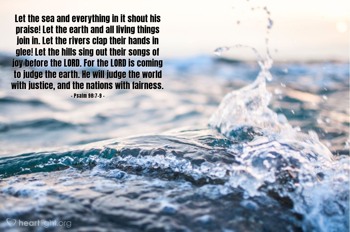 Illustration of Psalm 98:7-9 — Let the sea and everything in it shout his praise! Let the earth and all living things join in. Let the rivers clap their hands in glee! Let the hills sing out their songs of joy before the Lord. For the Lord is coming to judge the earth. He will judge the world with justice, and the nations with fairness.