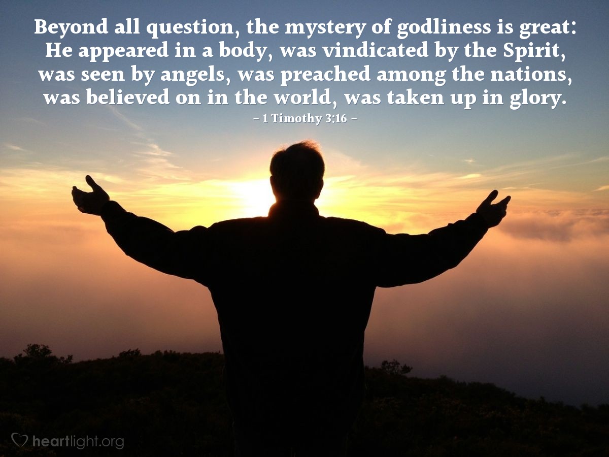 1 Timothy 3:16 | Beyond all question, the mystery of godliness is great: He appeared in a body, was vindicated by the Spirit, was seen by angels, was preached among the nations, was believed on in the world, was taken up in glory.