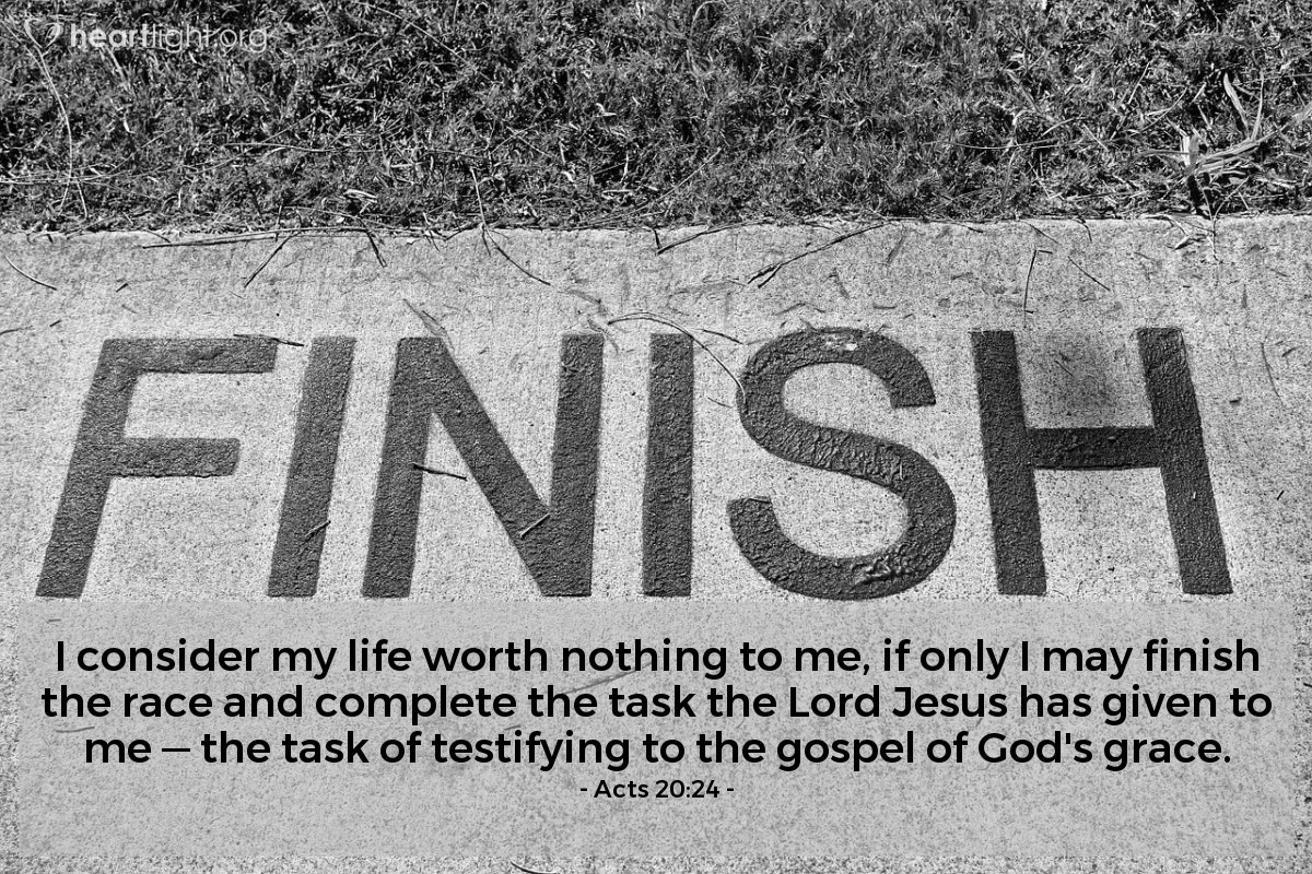 Acts 20:24 | I consider my life worth nothing to me, if only I may finish the race and complete the task the Lord Jesus has given to me - the task of testifying to the gospel of God's grace.