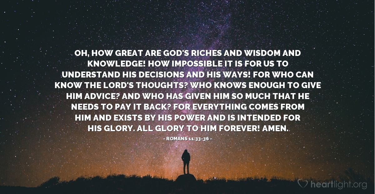 Illustration of Romans 11:33-36 — Oh, how great are God's riches and wisdom and knowledge! How impossible it is for us to understand his decisions and his ways! For who can know the Lord's thoughts? Who knows enough to give him advice? And who has given him so much that he needs to pay it back? For everything comes from him and exists by his power and is intended for his glory. All glory to him forever! Amen.