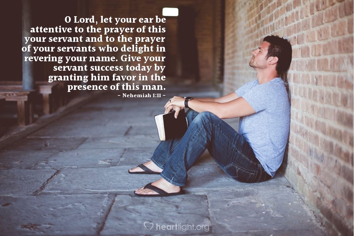 Illustration of Nehemiah 1:11 — O Lord, let your ear be attentive to the prayer of this your servant and to the prayer of your servants who delight in revering your name. Give your servant success today by granting him favor in the presence of this man. 