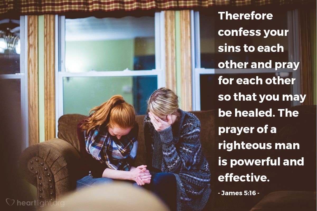 James 5:16 | Therefore confess your sins to each other and pray for each other so that you may be healed. The prayer of a righteous man is powerful and effective.