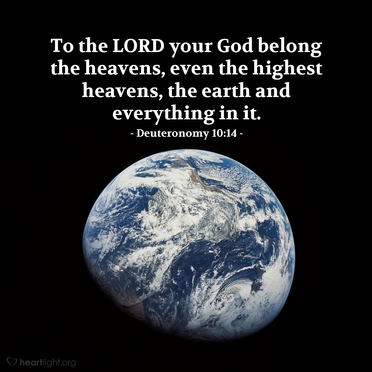 Deuteronomy 10:14 | To the LORD your God belong the heavens, even the highest heavens, the earth and everything in it.