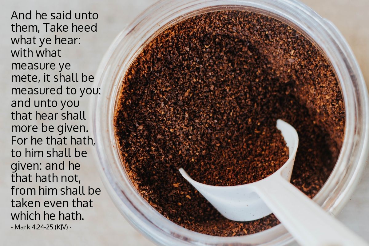 Illustration of Mark 4:24-25 (KJV) — And he said unto them, Take heed what ye hear: with what measure ye mete, it shall be measured to you: and unto you that hear shall more be given. For he that hath, to him shall be given: and he that hath not, from him shall be taken even that which he hath.