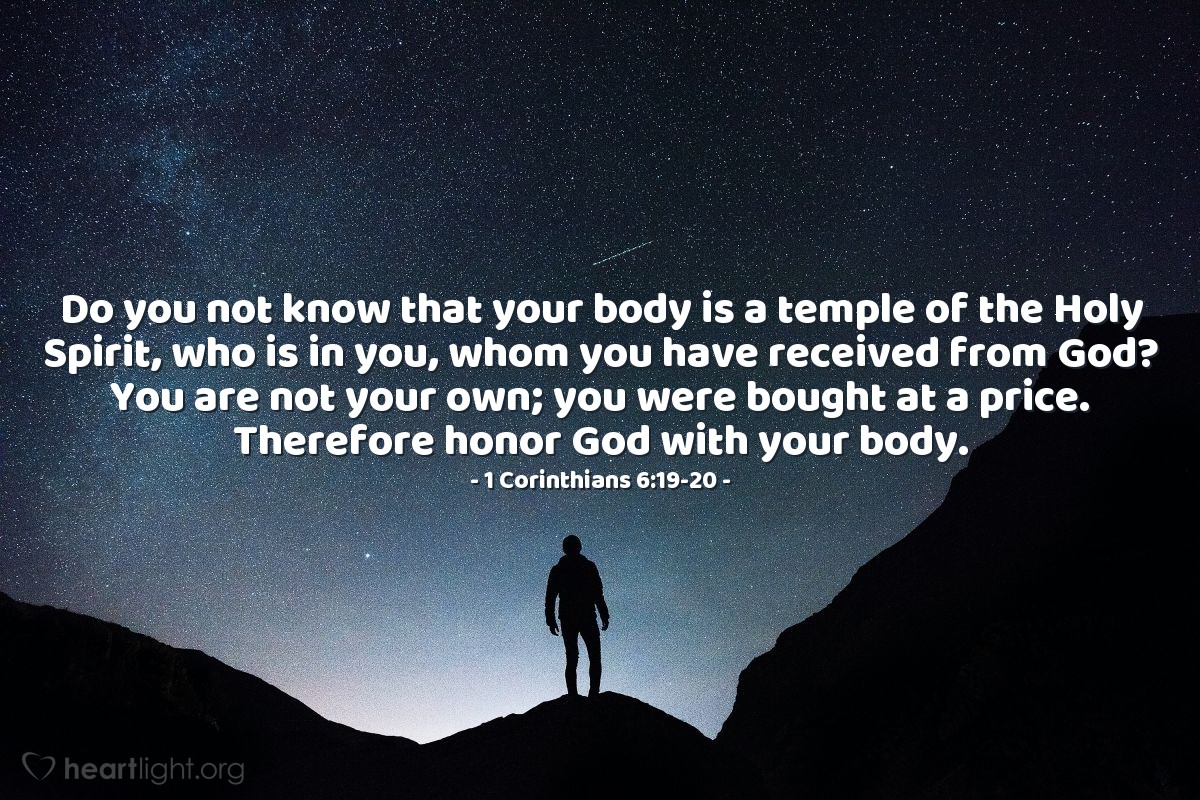 1 Corinthians 6:19-20 | Do you not know that your body is a temple of the Holy Spirit, who is in you, whom you have received from God? You are not your own; you were bought at a price. Therefore honor God with your body.