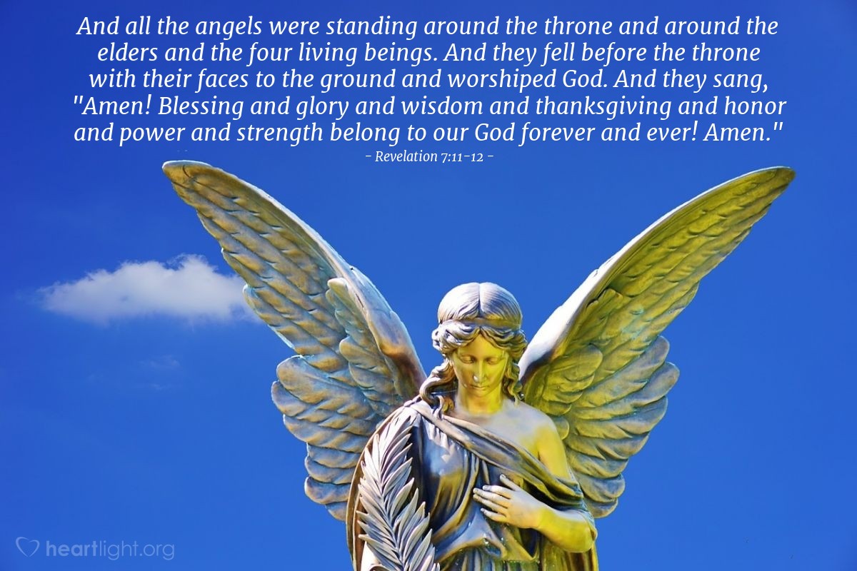 Illustration of Revelation 7:11-12 — And all the angels were standing around the throne and around the elders and the four living beings. And they fell before the throne with their faces to the ground and worshiped God.  And they sang, "Amen! Blessing and glory and wisdom and thanksgiving and honor and power and strength belong to our God forever and ever! Amen."