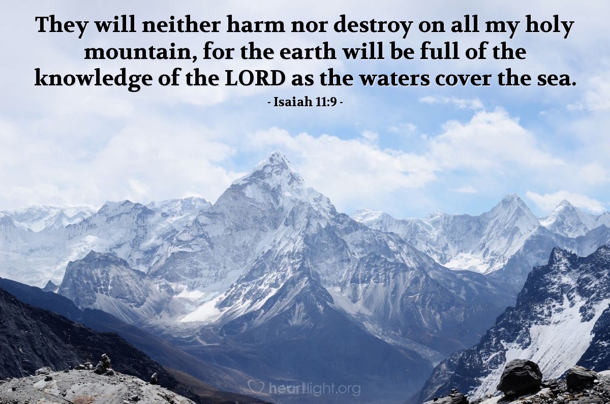 Isaiah 11:9 | They will neither harm nor destroy on all my holy mountain, for the earth will be full of the knowledge of the LORD as the waters cover the sea.