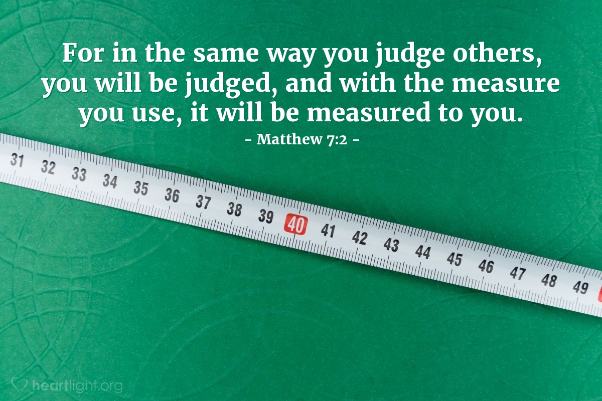 Matthew 7:2 | For in the same way you judge others, you will be judged, and with the measure you use, it will be measured to you.