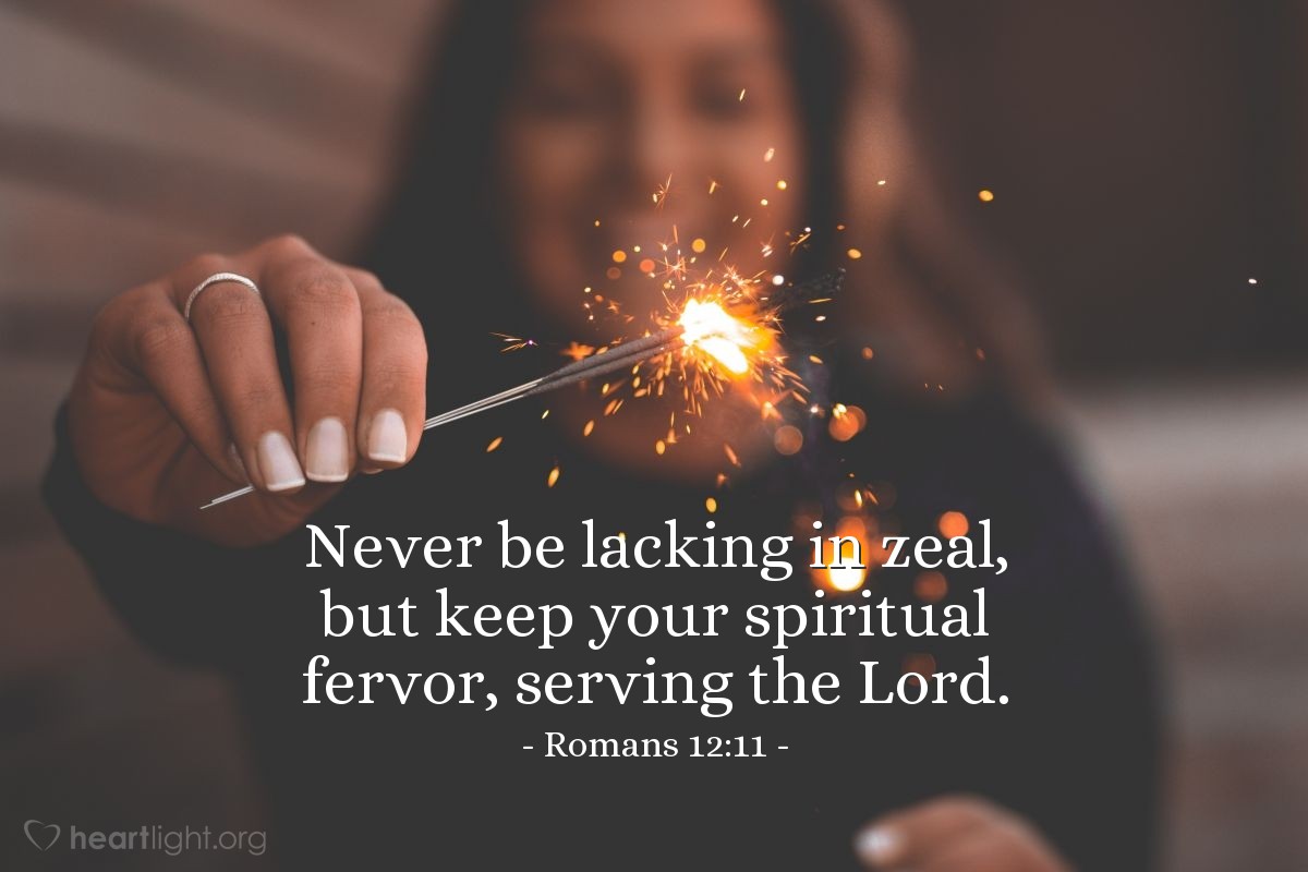 Romans 12:11 | Never be lacking in zeal, but keep your spiritual fervor, serving the Lord.