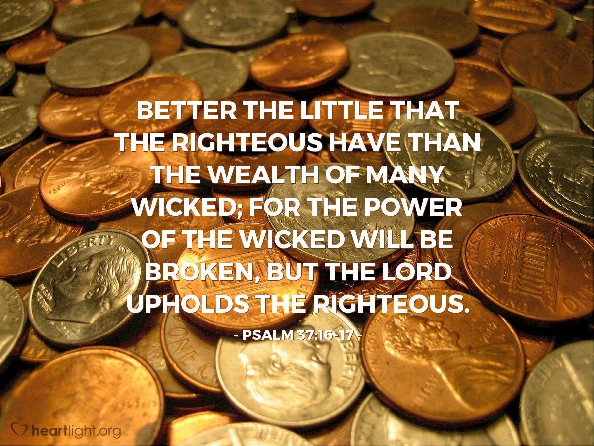 Illustration of Psalm 37:16-17 — Better the little that the righteous have than the wealth of many wicked; for the power of the wicked will be broken, but the Lord upholds the righteous.
