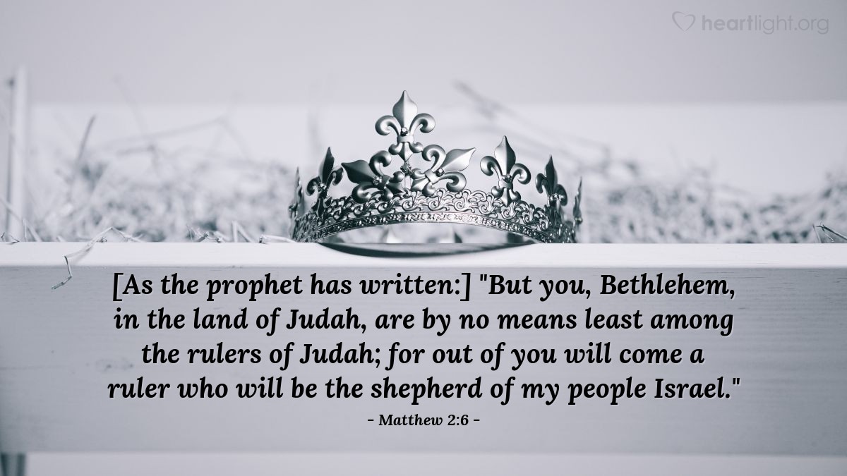 Matthew 2:6 | [As the prophet has written:] "But you, Bethlehem, in the land of Judah, are by no means least among the rulers of Judah; for out of you will come a ruler who will be the shepherd of my people Israel."