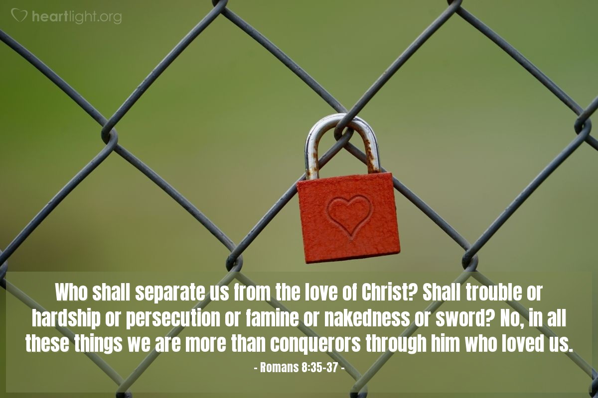 Romans 8:35-37 | Who shall separate us from the love of Christ? Shall trouble or hardship or persecution or famine or nakedness or sword? No, in all these things we are more than conquerors through him who loved us.