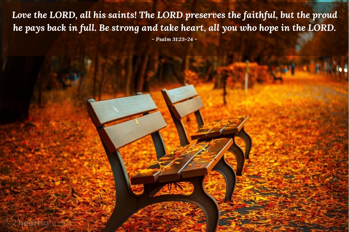 Psalm 31:23-24 | Love the LORD, all his saints! The LORD preserves the faithful, but the proud he pays back in full. Be strong and take heart, all you who hope in the LORD.