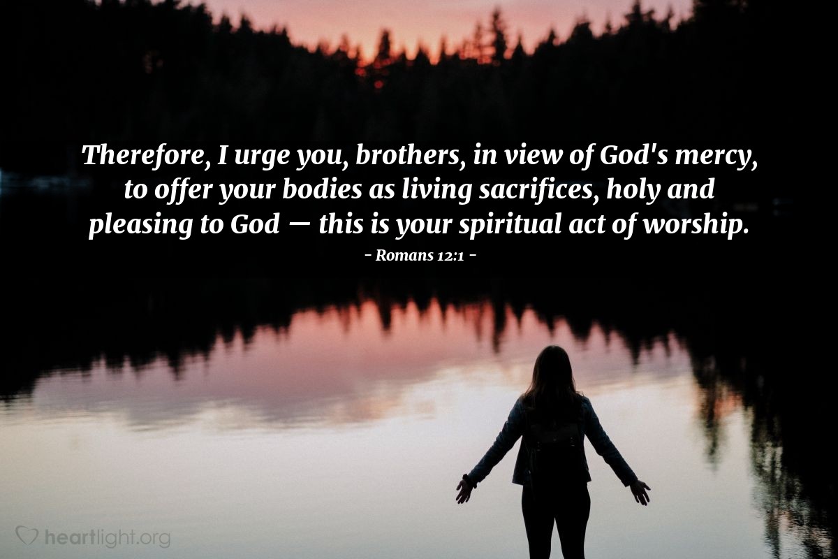 Romans 12:1 | Therefore, I urge you, brothers, in view of God's mercy, to offer your bodies as living sacrifices, holy and pleasing to God - this is your spiritual act of worship.