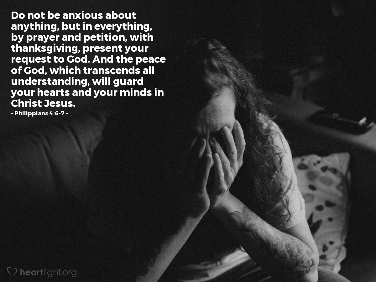 Philippians 4:6-7 | Do not be anxious about anything, but in everything, by prayer and petition, with thanksgiving, present your request to God. And the peace of God, which transcends all understanding, will guard your hearts and your minds in Christ Jesus.