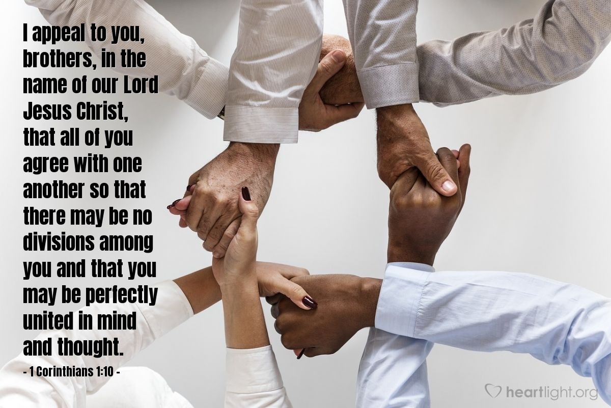 1 Corinthians 1:10 | I appeal to you, brothers, in the name of our Lord Jesus Christ, that all of you agree with one another so that there may be no divisions among you and that you may be perfectly united in mind and thought.