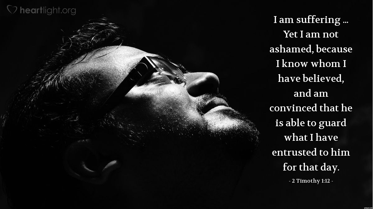 2 Timothy 1:12 | I am suffering ... Yet I am not ashamed, because I know whom I have believed, and am convinced that he is able to guard what I have entrusted to him for that day.