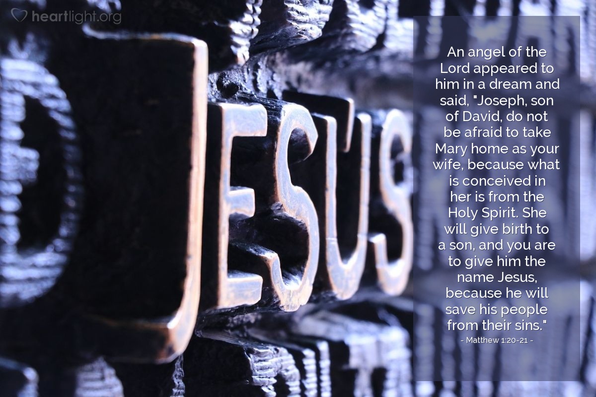 Matthew 1:20-21 | An angel of the Lord appeared to him in a dream and said, "Joseph, son of David, do not be afraid to take Mary home as your wife, because what is conceived in her is from the Holy Spirit. She will give birth to a son, and you are to give him the name Jesus, because he will save his people from their sins."