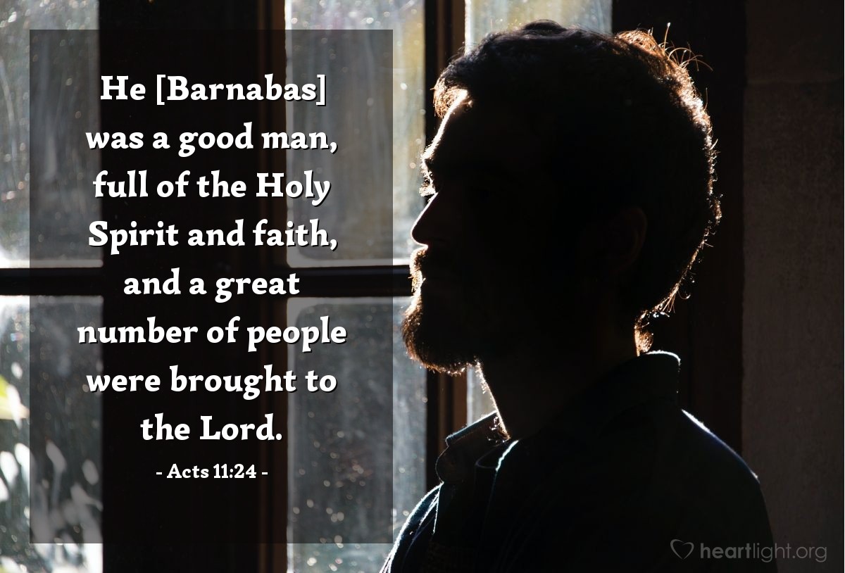 Acts 11:24 | He [Barnabas] was a good man, full of the Holy Spirit and faith, and a great number of people were brought to the Lord.