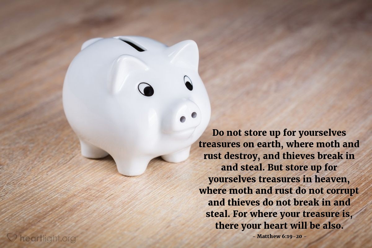 Matthew 6:19-20 | Do not store up for yourselves treasures on earth, where moth and rust destroy, and thieves break in and steal. But store up for yourselves treasures in heaven, where moth and rust do not corrupt and thieves do not break in and steal. For where your treasure is, there your heart will be also.