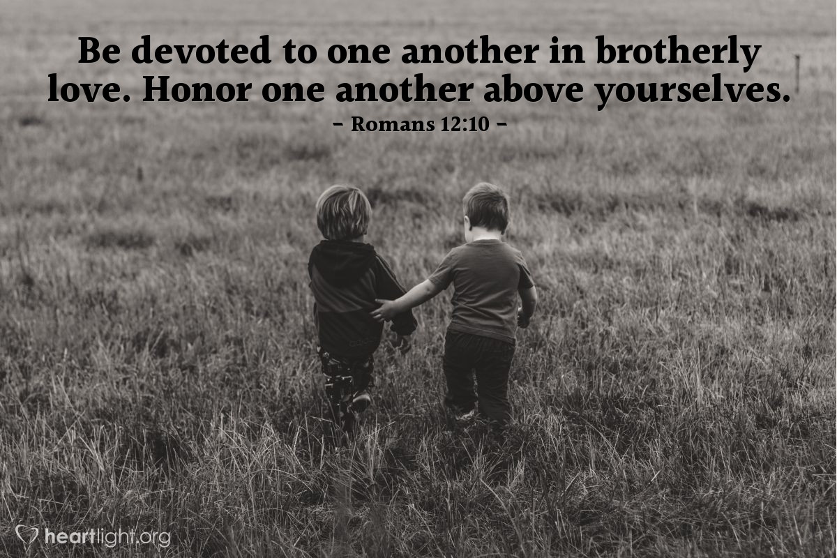 Romans 12:10 | Be devoted to one another in brotherly love. Honor one another above yourselves.