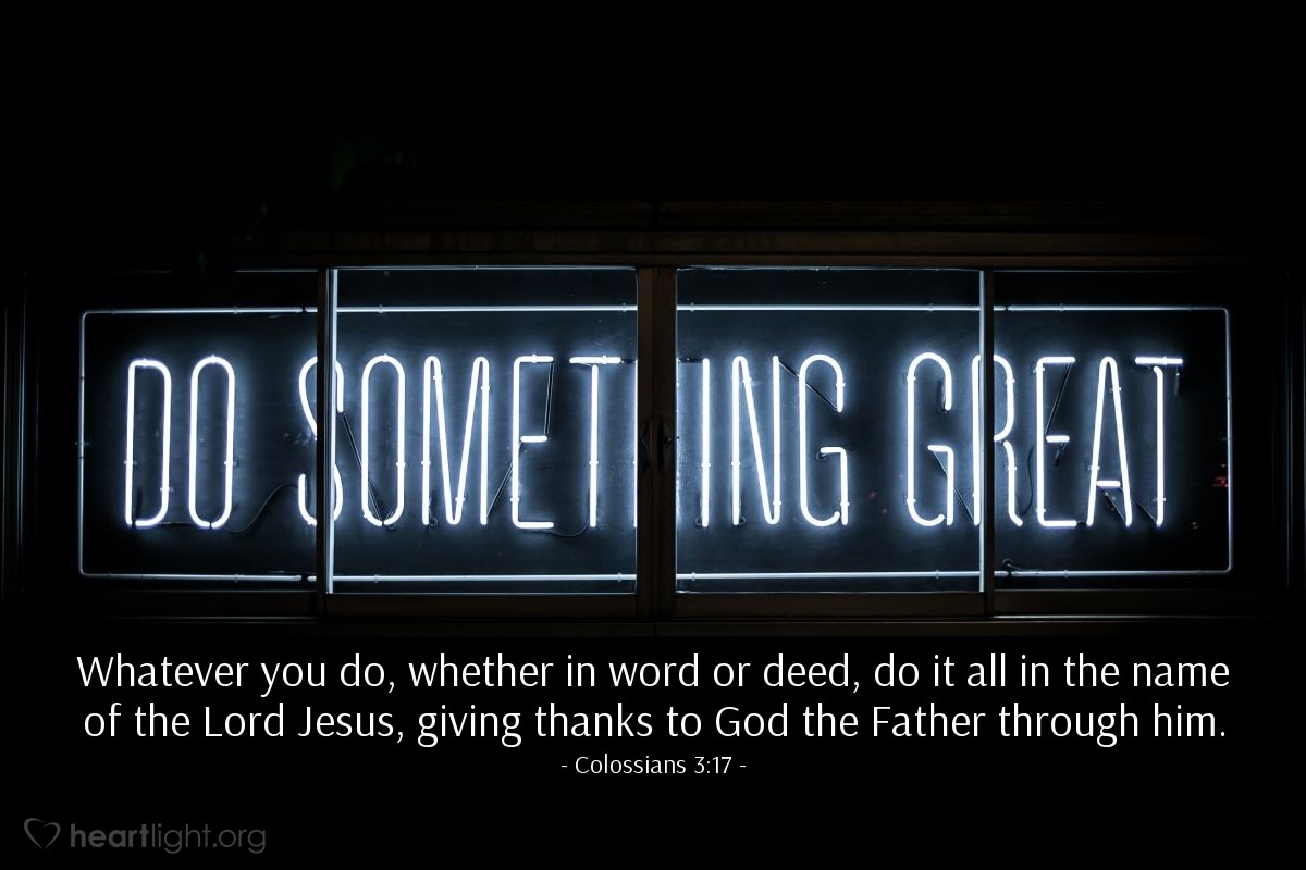 Colossians 3:17 | Whatever you do, whether in word or deed, do it all in the name of the Lord Jesus, giving thanks to God the Father through him.