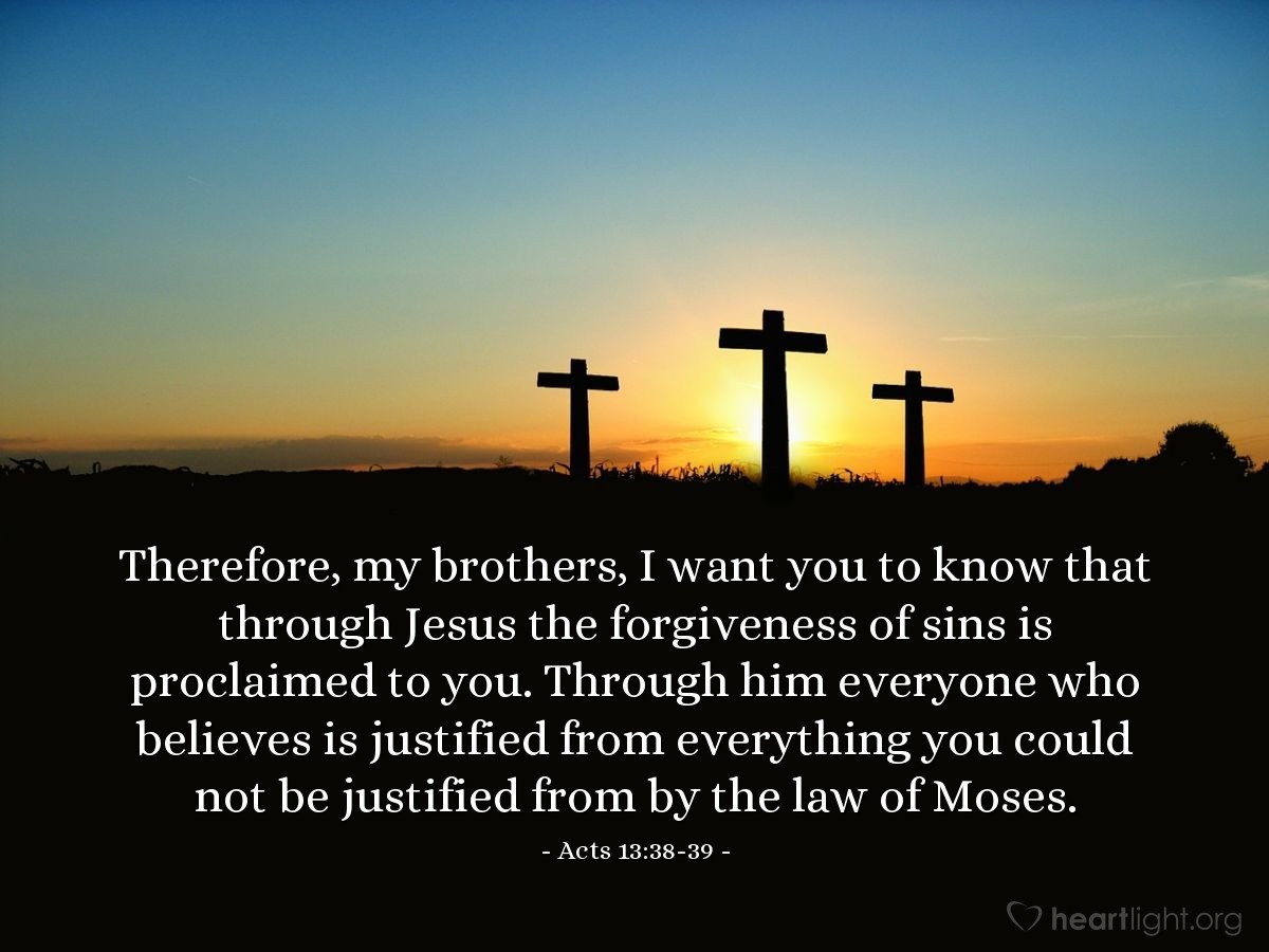 Acts 13:38-39 | Therefore, my brothers, I want you to know that through Jesus the forgiveness of sins is proclaimed to you. Through him everyone who believes is justified from everything you could not be justified from by the law of Moses.