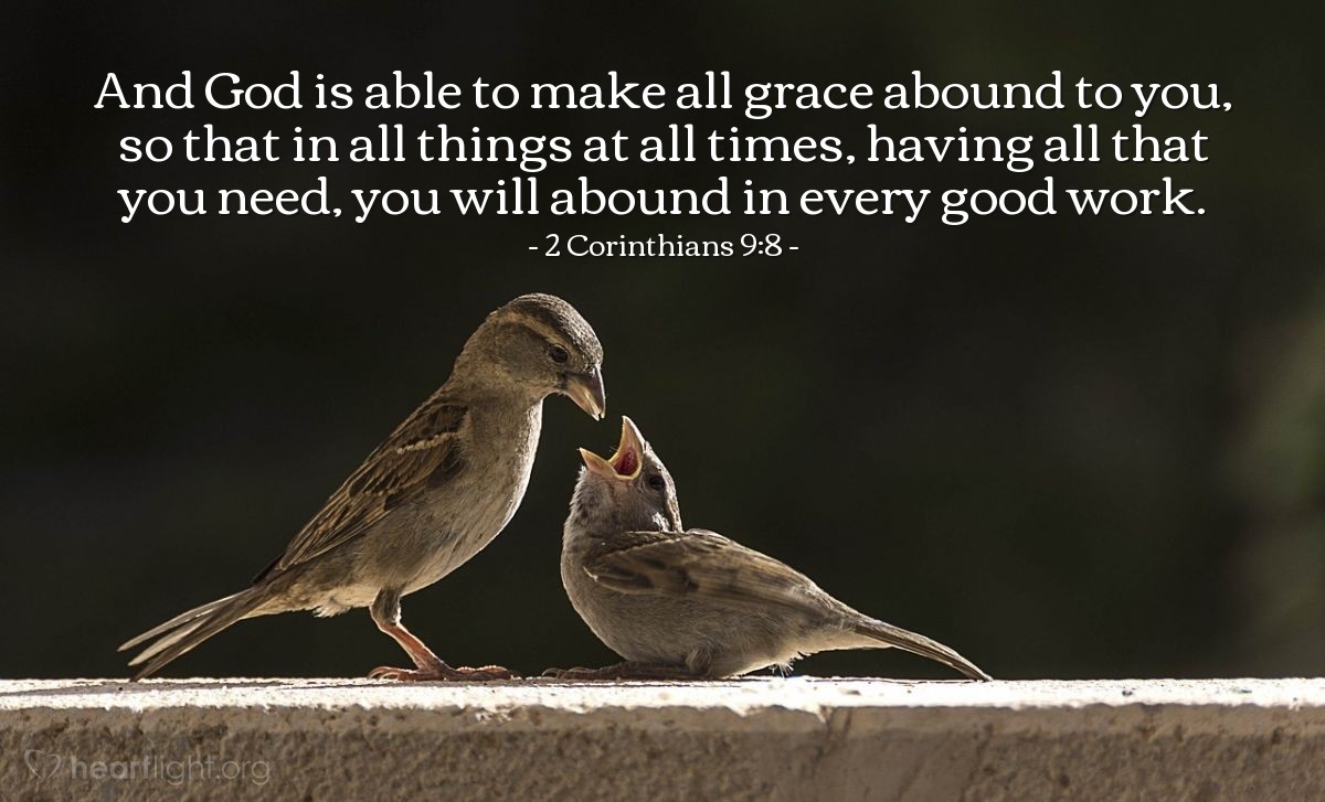 2 Corinthians 9:8 | And God is able to make all grace abound to you, so that in all things at all times, having all that you need, you will abound in every good work.