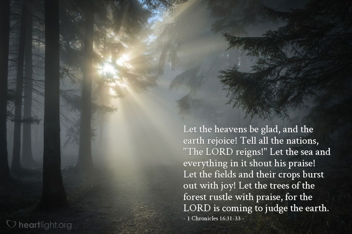 Illustration of 1 Chronicles 16:31-33 — Let the heavens be glad, and the earth rejoice! Tell all the nations, "The Lord reigns!" Let the sea and everything in it shout his praise! Let the fields and their crops burst out with joy! Let the trees of the forest rustle with praise, for the Lord is coming to judge the earth.