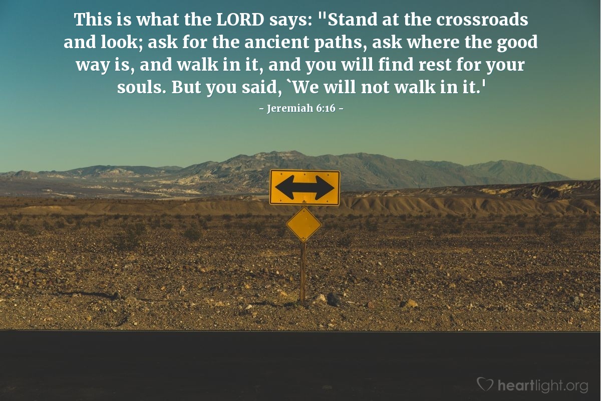 Illustration of Jeremiah 6:16 — This is what the Lord says: "Stand at the crossroads and look; ask for the ancient paths, ask where the good way is, and walk in it, and you will find rest for your souls. But you said, 'We will not walk in it.'"
