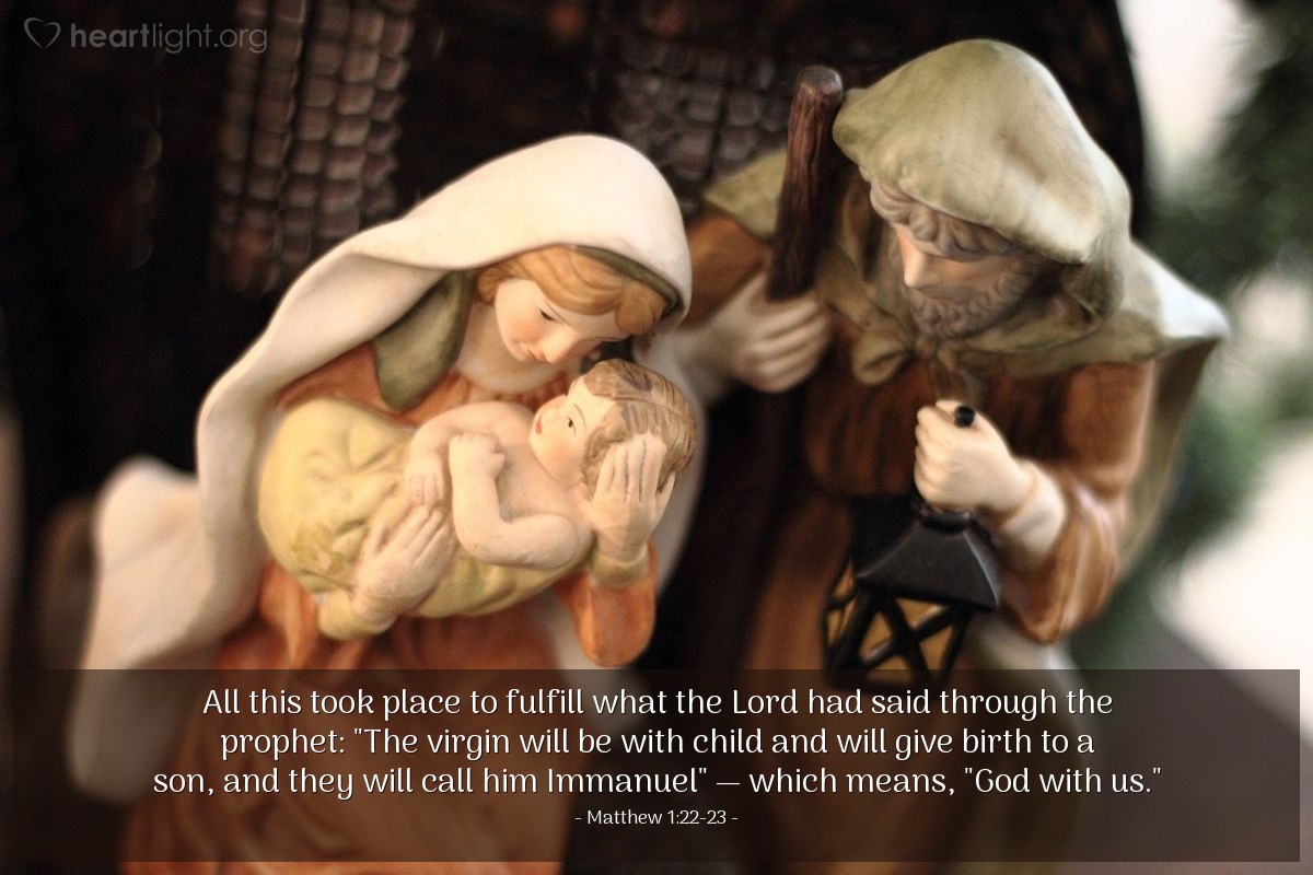 Matthew 1:22-23 | All this took place to fulfill what the Lord had said through the prophet: "The virgin will be with child and will give birth to a son, and they will call him Immanuel" - which means, "God with us."