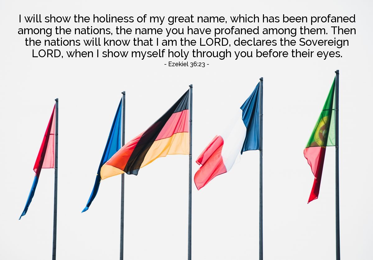 Ezekiel 36:23 | I will show the holiness of my great name, which has been profaned among the nations, the name you have profaned among them. Then the nations will know that I am the LORD, declares the Sovereign LORD, when I show myself holy through you before their eyes.