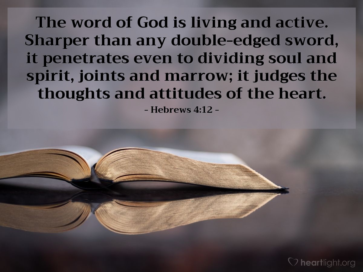 Hebrews 4:12 | The word of God is living and active. Sharper than any double-edged sword, it penetrates even to dividing soul and spirit, joints and marrow; it judges the thoughts and attitudes of the heart.