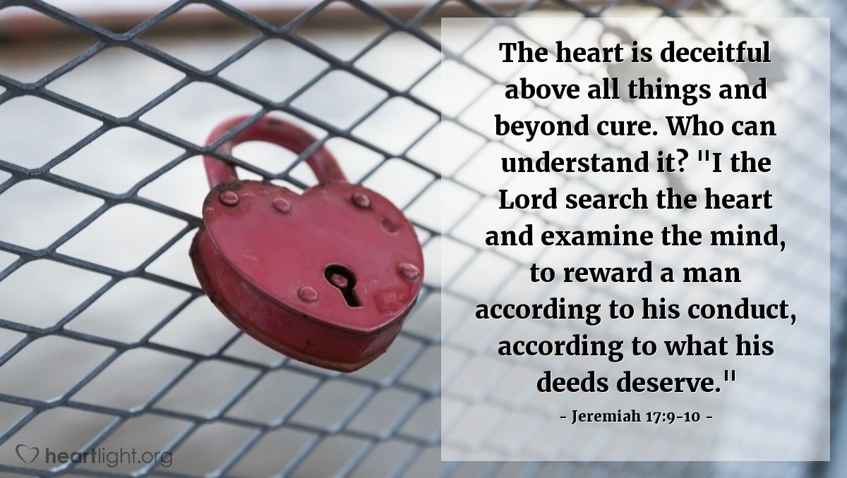 Jeremiah 17:9-10 | The heart is deceitful above all things and beyond cure. Who can understand it? "I the Lord search the heart and examine the mind, to reward a man according to his conduct, according to what his deeds deserve."