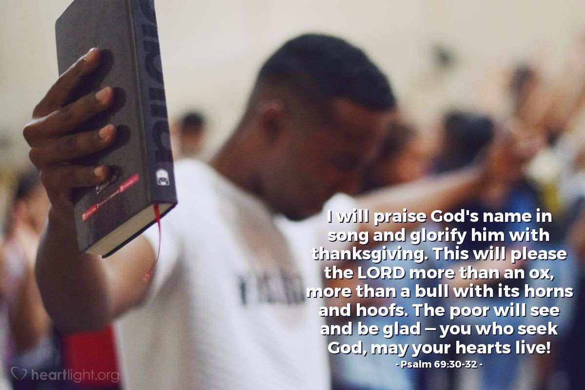 Psalm 69:30-32 | I will praise God's name in song and glorify him with thanksgiving. This will please the LORD more than an ox, more than a bull with its horns and hoofs. The poor will see and be glad — you who seek God, may your hearts live!